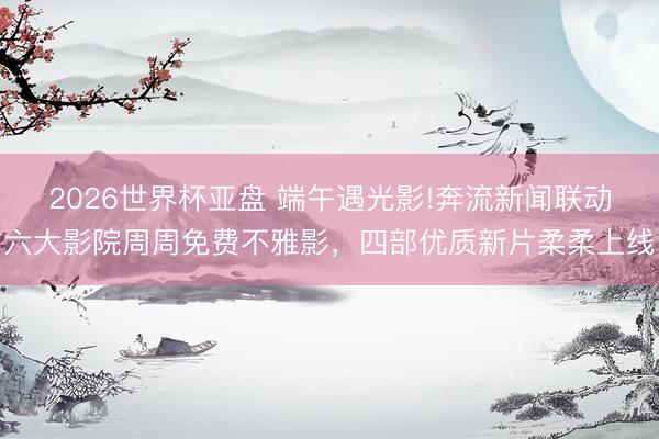 2026世界杯亚盘 端午遇光影!奔流新闻联动六大影院周周免费不雅